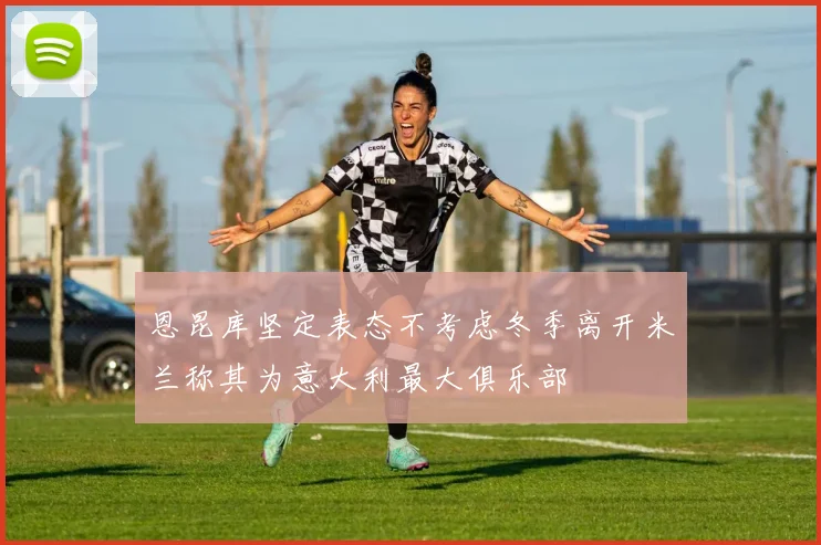 恩昆库坚定表态不考虑冬季离开米兰称其为意大利最大俱乐部