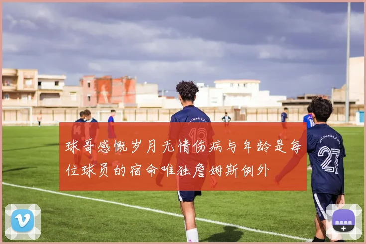 球哥感慨岁月无情伤病与年龄是每位球员的宿命唯独詹姆斯例外