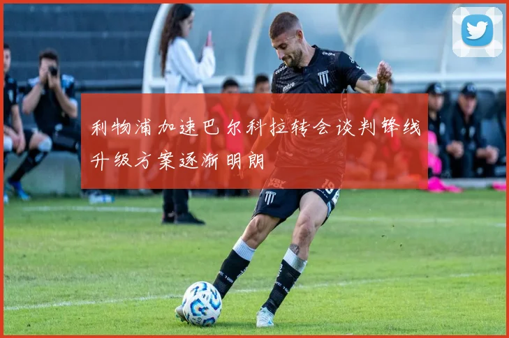 利物浦加速巴尔科拉转会谈判锋线升级方案逐渐明朗