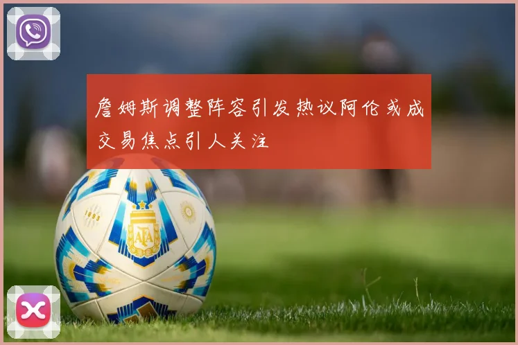 詹姆斯调整阵容引发热议阿伦或成交易焦点引人关注