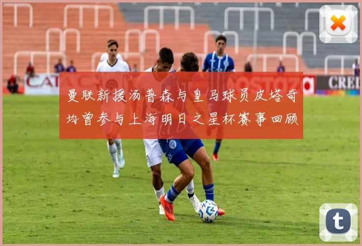 曼联新援汤普森与皇马球员皮塔奇均曾参与上海明日之星杯赛事回顾