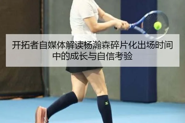开拓者自媒体解读杨瀚森碎片化出场时间中的成长与自信考验